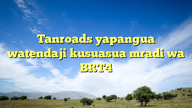 Tanroads yapangua watendaji kusuasua mradi wa BRT4